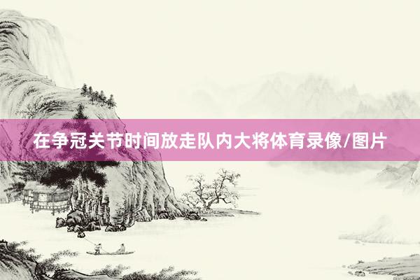在争冠关节时间放走队内大将体育录像/图片
