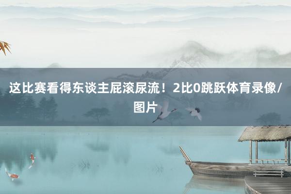 这比赛看得东谈主屁滚尿流！2比0跳跃体育录像/图片