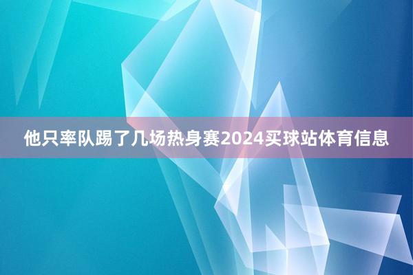 他只率队踢了几场热身赛2024买球站体育信息