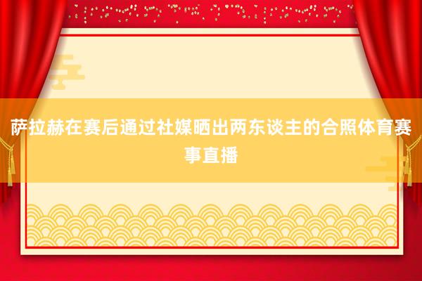 萨拉赫在赛后通过社媒晒出两东谈主的合照体育赛事直播