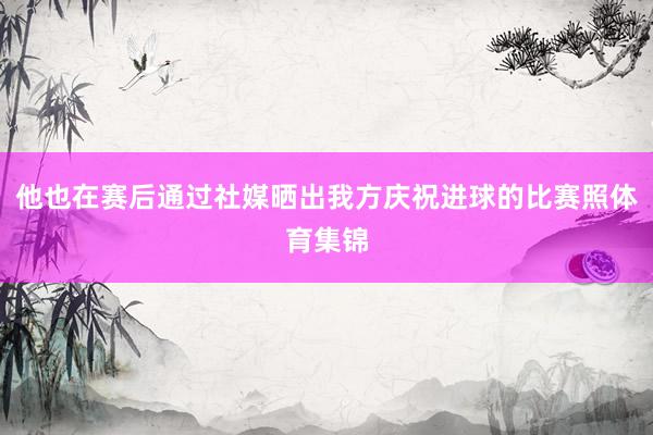 他也在赛后通过社媒晒出我方庆祝进球的比赛照体育集锦