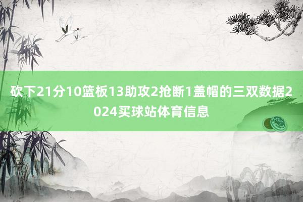 砍下21分10篮板13助攻2抢断1盖帽的三双数据2024买球站体育信息