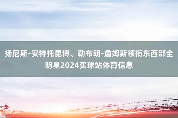 扬尼斯-安特托昆博、勒布朗-詹姆斯领衔东西部全明星2024买球站体育信息