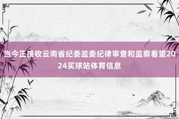 当今正接收云南省纪委监委纪律审查和监察看望2024买球站体育信息