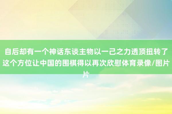 自后却有一个神话东谈主物以一己之力透顶扭转了这个方位让中国的围棋得以再次欣慰体育录像/图片