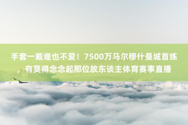 手套一戴谁也不爱！7500万马尔穆什曼城首练，有莫得念念起那位故东谈主体育赛事直播