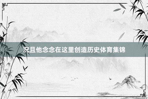 况且他念念在这里创造历史体育集锦