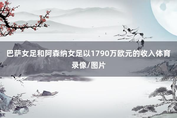 巴萨女足和阿森纳女足以1790万欧元的收入体育录像/图片