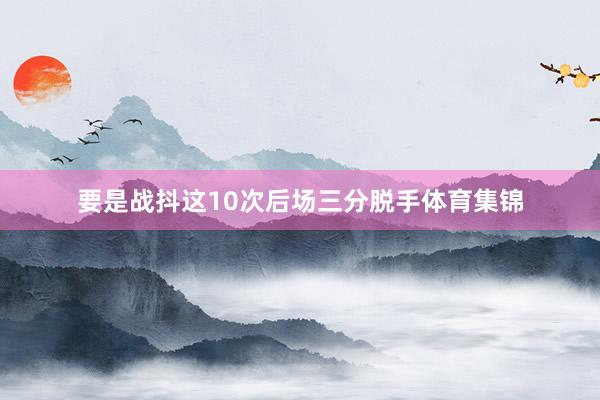 要是战抖这10次后场三分脱手体育集锦