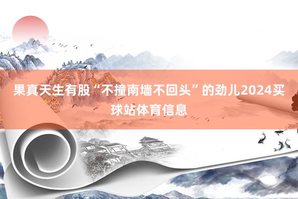 果真天生有股“不撞南墙不回头”的劲儿2024买球站体育信息