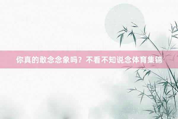 你真的敢念念象吗？不看不知说念体育集锦