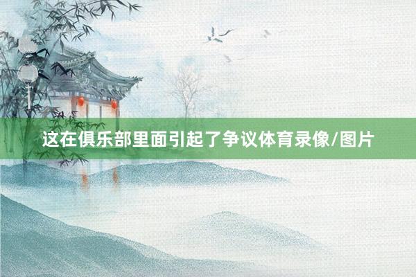 这在俱乐部里面引起了争议体育录像/图片