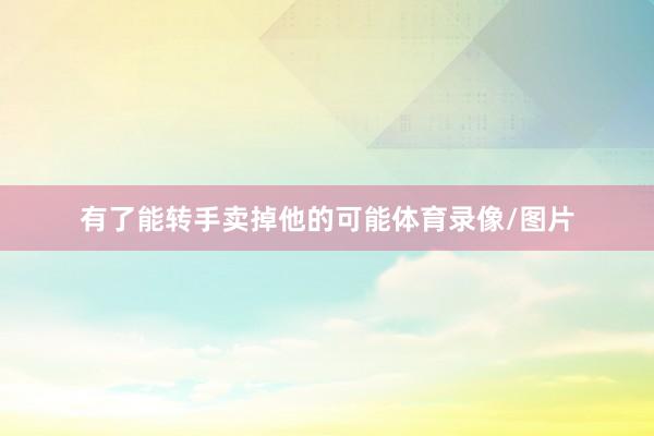 有了能转手卖掉他的可能体育录像/图片