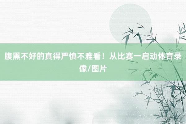 腹黑不好的真得严慎不雅看！从比赛一启动体育录像/图片
