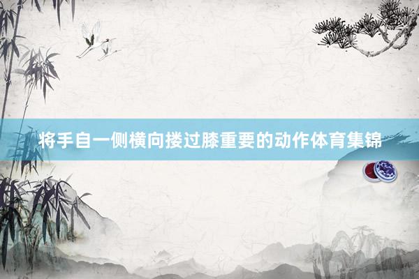 将手自一侧横向搂过膝重要的动作体育集锦