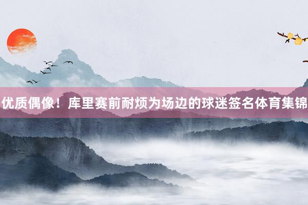 优质偶像！库里赛前耐烦为场边的球迷签名体育集锦