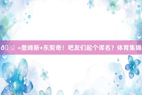 👻詹姆斯+东契奇！吧友们起个诨名？体育集锦