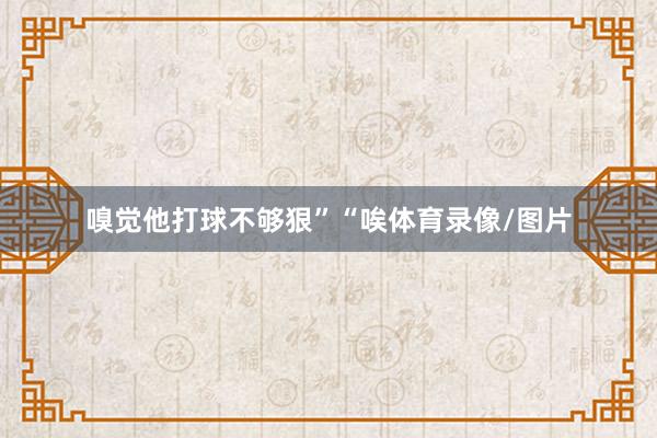 嗅觉他打球不够狠”“唉体育录像/图片