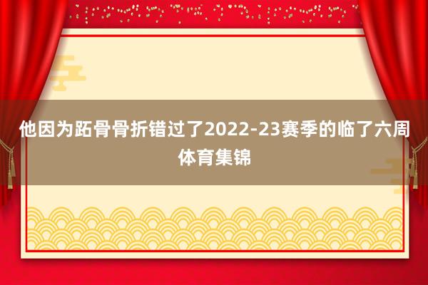 他因为跖骨骨折错过了2022-23赛季的临了六周体育集锦