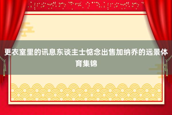 更衣室里的讯息东谈主士惦念出售加纳乔的远景体育集锦