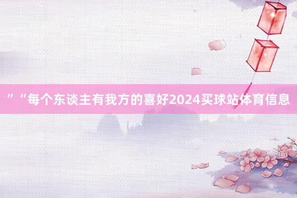 ”“每个东谈主有我方的喜好2024买球站体育信息