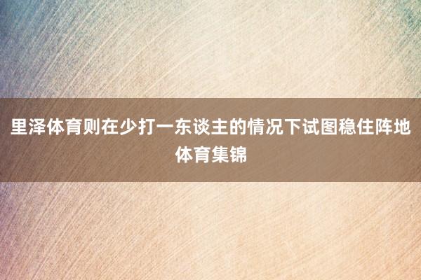 里泽体育则在少打一东谈主的情况下试图稳住阵地体育集锦
