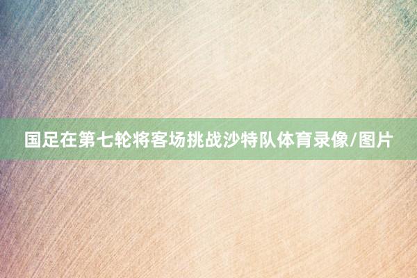 国足在第七轮将客场挑战沙特队体育录像/图片