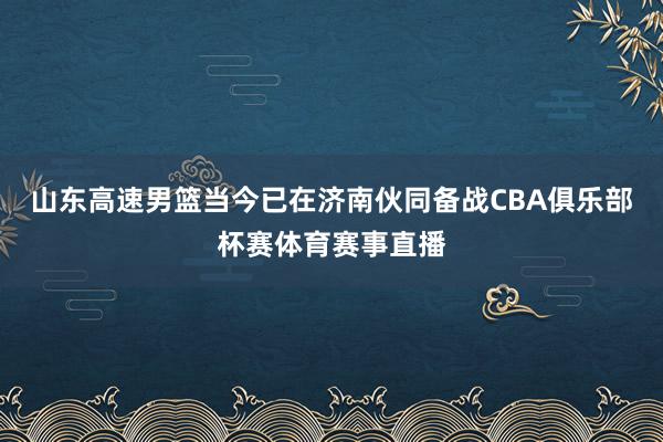 山东高速男篮当今已在济南伙同备战CBA俱乐部杯赛体育赛事直播