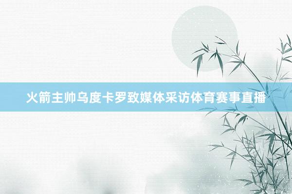 火箭主帅乌度卡罗致媒体采访体育赛事直播
