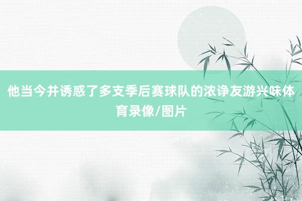 他当今并诱惑了多支季后赛球队的浓诤友游兴味体育录像/图片