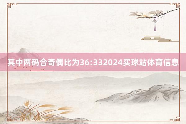 其中两码合奇偶比为36:332024买球站体育信息