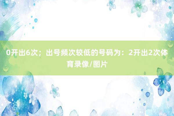 0开出6次；出号频次较低的号码为：2开出2次体育录像/图片