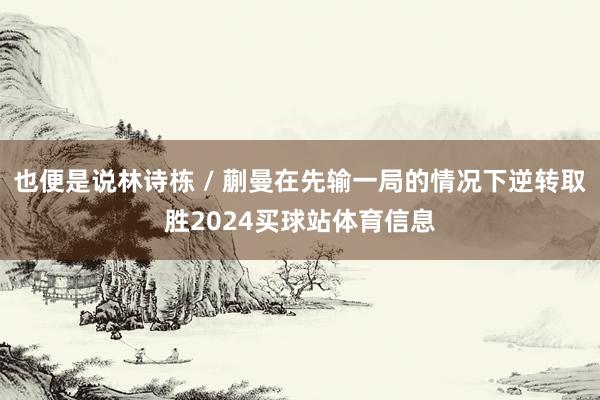 也便是说林诗栋 / 蒯曼在先输一局的情况下逆转取胜2024买球站体育信息