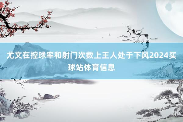 尤文在控球率和射门次数上王人处于下风2024买球站体育信息