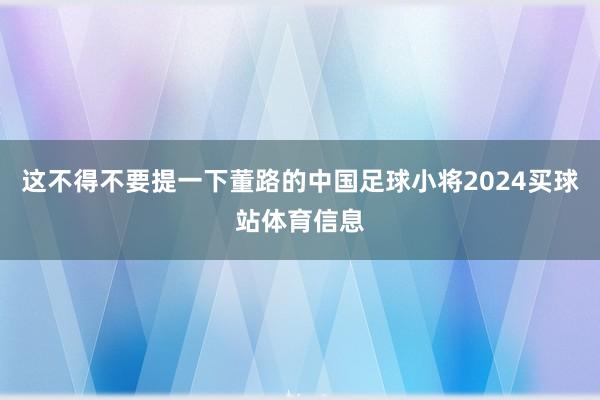 这不得不要提一下董路的中国足球小将2024买球站体育信息
