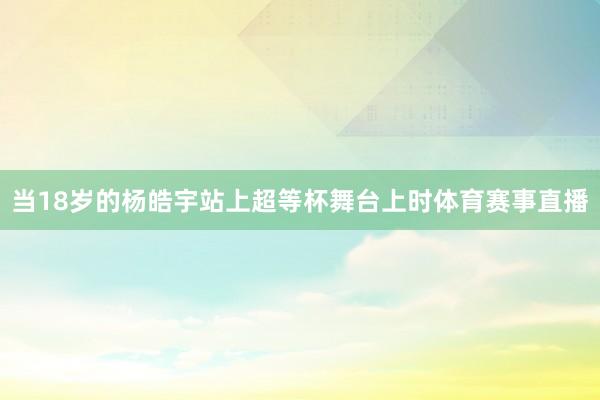 当18岁的杨皓宇站上超等杯舞台上时体育赛事直播