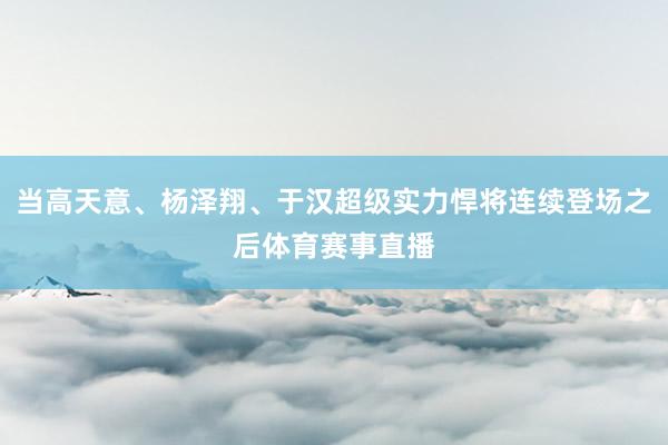 当高天意、杨泽翔、于汉超级实力悍将连续登场之后体育赛事直播