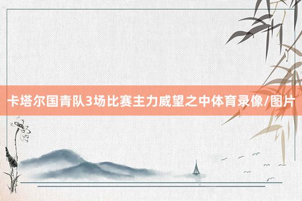 卡塔尔国青队3场比赛主力威望之中体育录像/图片