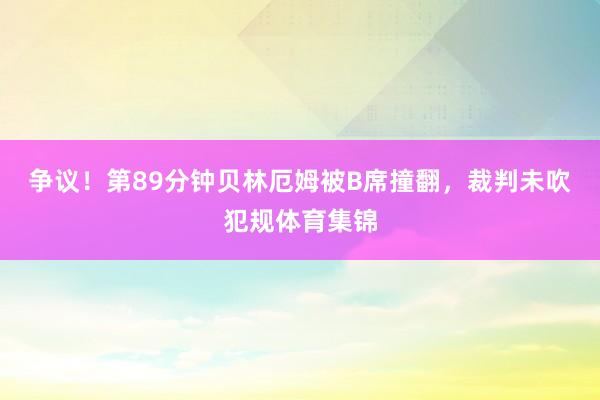 争议！第89分钟贝林厄姆被B席撞翻，裁判未吹犯规体育集锦