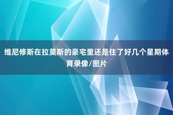 维尼修斯在拉莫斯的豪宅里还是住了好几个星期体育录像/图片
