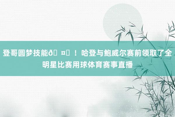 登哥圆梦技能🤗！哈登与鲍威尔赛前领取了全明星比赛用球体育赛事直播