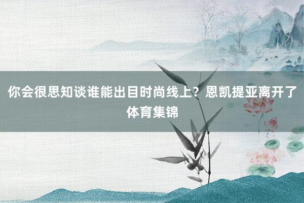 你会很思知谈谁能出目时尚线上？恩凯提亚离开了体育集锦
