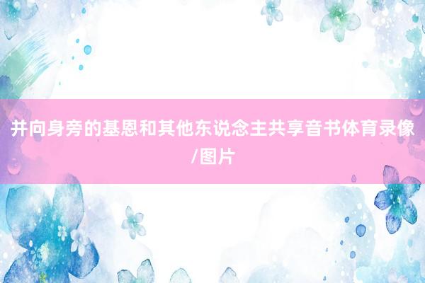 并向身旁的基恩和其他东说念主共享音书体育录像/图片
