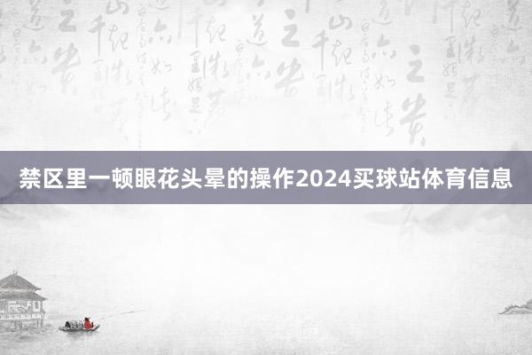 禁区里一顿眼花头晕的操作2024买球站体育信息