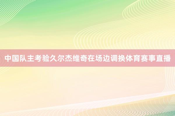 中国队主考验久尔杰维奇在场边调换体育赛事直播