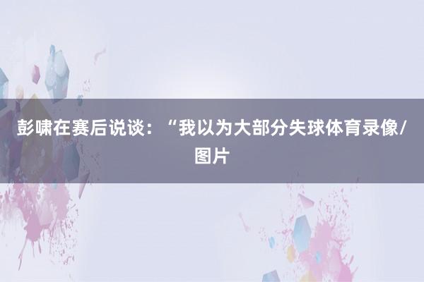 彭啸在赛后说谈：“我以为大部分失球体育录像/图片