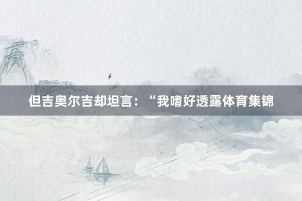 但吉奥尔吉却坦言：“我嗜好透露体育集锦