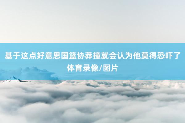 基于这点好意思国篮协莽撞就会认为他莫得恐吓了体育录像/图片