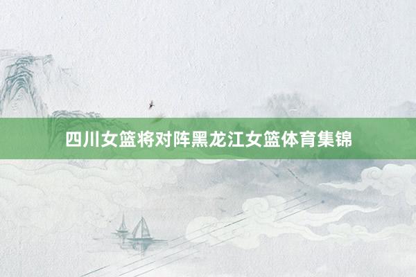 四川女篮将对阵黑龙江女篮体育集锦