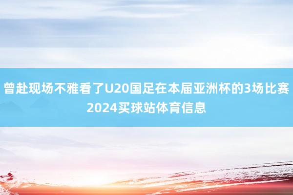 曾赴现场不雅看了U20国足在本届亚洲杯的3场比赛2024买球站体育信息
